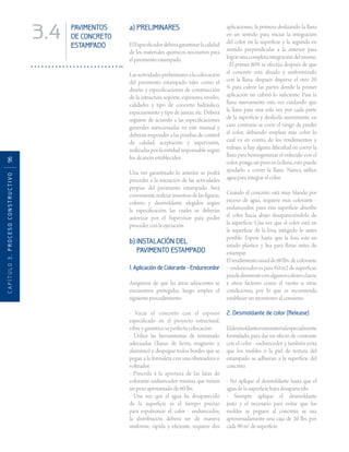 CAPÍTULO3.PROCESOCONSTRUCTIVO96
3.4 PAVIMENTOS
DE CONCRETO
ESTAMPADO
a) PRELIMINARES
ElEspecificadordeberágarantizarlacalidad
de los materiales químicos necesarios para
el pavimento estampado.
Lasactividadespreliminaresalacolocación
del pavimento estampado tales como el
diseño y especificaciones de construcción
de la estructura soporte, espesores, niveles,
calidades y tipo de concreto hidráulico,
espaciamiento y tipo de juntas, etc. Deberá
seguirse de acuerdo a las especificaciones
generales mencionadas en este manual y
deberán responder a las pruebas de control
de calidad, aceptación y supervisión,
realizadas por la entidad responsable según
los alcances establecidos.
Una vez garantizado lo anterior se podrá
proceder a la iniciación de las actividades
propias del pavimento estampado. Será
conveniente realizar muestras de las figuras,
colores y desmoldante elegidos según
la especificación, las cuales se deberán
autorizar por el Supervisor para poder
proceder con la ejecución.
b) INSTALACIÓN DEL
PAVIMENTO ESTAMPADO
1. Aplicación de Colorante - Endurecedor
Asegúrese de que las áreas adyacentes se
encuentren protegidas, luego emplee el
siguiente procedimiento:
- Vacíe el concreto con el espesor
especificado en el proyecto estructural,
vibre y garantice su perfecta colocación.
- Utilice las herramientas de terminado
adecuadas (llanas de fierro, magnesio y
aluminio) y despegue todos bordes que se
pegan a la formaleta con una ribeteadora o
volteador.
- Proceda a la apertura de las latas de
colorante endurecedor mismas que tienen
un peso aproximado de 60 lbs.
- Una vez que el agua ha desaparecido
de la superficie es el tiempo preciso
para espolvorear el color - endurecedor,
la distribución deberá ser de manera
uniforme, rápida y eficiente, requiere dos
aplicaciones, la primera deslizando la llana
en un sentido para iniciar la integración
del color en la superficie y la segunda en
sentido perpendicular a la anterior para
lograrunacompletaintegracióndelmismo.
- El primer 80% se efectúa después de que
el concreto está alisado y uniformizado
con la llana, después disperse el otro 20
% para cubrir las partes donde la primer
aplicación no cubrió lo suficiente. Pase la
llana nuevamente esta vez cuidando que
la llana pase una sola vez por cada parte
de la superficie y deslícela suavemente, en
caso contrario se corre el riesgo de perder
el color, debiendo emplear más color lo
cual va en contra de los rendimientos y
trabajo, si hay alguna dificultad en correr la
llana para homogeneizar el enlucido con el
color, ponga un peso en la llana, esto puede
ayudarlo a correr la llana. Nunca utilice
agua para integrar el color.
Cuando el concreto está muy blando por
exceso de agua, requiere mas colorante -
endurecedor, pues ésta superficie absorbe
el color hacia abajo desapareciéndolo de
la superficie. Una vez que el color está en
la superficie de la losa, intégrelo lo antes
posible. Espere hasta que la losa este en
estado plástico y lisa para flotar antes de
estampar.
Elrendimientousualde60lbs.decolorante
–endurecedorespara9.0m2desuperficie,
puededisminuirconalgunoscoloresclaros,
y otros factores como el viento u otras
condiciones, por lo que se recomienda
establecer un monitoreo al consumo.
2. Desmoldante de color (Release)
Eldesmoldanteesunmaterialespecialmente
formulado, para dar un efecto de contraste
con el color - endurecedor y también evita
que los moldes ó la piel de textura del
estampado se adhieran a la superficie del
concreto.
- No aplique el desmoldante hasta que el
agua de la superficie haya desaparecido.
- Siempre aplique el desmoldante
justo y el necesario para evitar que los
moldes se peguen al concreto, se usa
aproximadamente una caja de 20 lbs. por
cada 90 m2
de superficie.
 