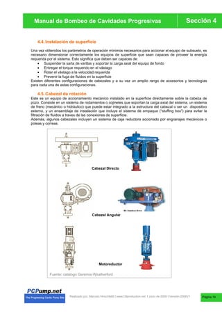 Manual de Bombas de Cavidades Progresivas Sección 4
Manual de Bombeo de Cavidades Progresivas
Realizado por. Marcelo Hirschfeldt I www.Oilproduction.net I Junio de 2008 I Versión-2008V1
4.4.Instalación de superficie
Una vez obtenidos los parámetros de operación mínimos necesarios para accionar el equipo de subsuelo, es
necesario dimensionar correctamente los equipos de superficie que sean capaces de proveer la energía
requerida por el sistema. Esto significa que deben ser capaces de:
x Suspender la sarta de varillas y soportar la carga axial del equipo de fondo
x Entregar el torque requerido en el vástago
x Rotar el vástago a la velocidad requerida
x Prevenir la fuga de fluidos en la superficie
Existen diferentes configuraciones de cabezales y a su vez un amplio rango de accesorios y tecnologías
para cada una de estas configuraciones.
4.5.Cabezal de rotación
Este es un equipo de accionamiento mecánico instalado en la superficie directamente sobre la cabeza de
pozo. Consiste en un sistema de rodamientos o cojinetes que soportan la carga axial del sistema, un sistema
de freno (mecánico o hidráulico) que puede estar integrado a la estructura del cabezal o ser un dispositivo
externo, y un ensamblaje de instalación que incluye el sistema de empaque (“stuffing box”) para evitar la
filtración de fluidos a traves de las conexiones de superficie.
Además, algunos cabezales incluyen un sistema de caja reductora accionado por engranajes mecánicos o
poleas y correas.
Cabezal Directo
Cabezal Angular
Motoreductor
Fuente: catalogo Geremia-Weatherford
Página 14
 