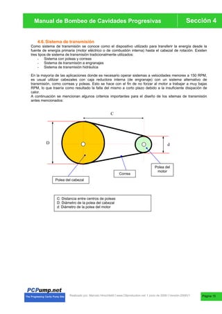 Manual de Bombas de Cavidades Progresivas Sección 4
Manual de Bombeo de Cavidades Progresivas
Realizado por. Marcelo Hirschfeldt I www.Oilproduction.net I Junio de 2008 I Versión-2008V1
4.6.Sistema de transmisión
Como sistema de transmisión se conoce como el dispositivo utilizado para transferir la energía desde la
fuente de energía primaria (motor eléctrico o de combustión interna) hasta el cabezal de rotación. Existen
tres tipos de sistema de transmisión tradicionalmente utilizados:
- Sistema con poleas y correas
- Sistema de transmisión a engranajes
- Sistema de transmisión hidráulica
En la mayoría de las aplicaciones donde es necesario operar sistemas a velocidades menores a 150 RPM,
es usual utilizar cabezales con caja reductora interna (de engranaje) con un sistema alternativo de
transmisión, como correas y poleas. Esto se hace con el fin de no forzar al motor a trabajar a muy bajas
RPM, lo que traería como resultado la falla del mismo a corto plazo debido a la insuficiente disipación de
calor.
A continuación se mencionan algunos criterios importantes para el diseño de los sitemas de transmisión
antes mencionados:
C
D d
Polea del cabezal
Correa
Polea del
motor
C: Distancia entre centros de poleas
D: Diámetro de la polea del cabezal
d: Diámetro de la polea del motor
Página 15
 