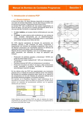 Manual de Bombas de Cavidades Progresivas Sección 1
Manual de Bombeo de Cavidades Progresivas
Realizado por. Marcelo Hirschfeldt I www.Oilproduction.net I Junio de 2008 I Versión-2008V1
1. Introducción al sistema PCP
1.1.Reseña histórica
A fines de los años `20, Rene Moineau desarrolló el concepto para
una serie de bombas helicoidales. Una de ellas tomó el nombre con
el cual hoy es conocido, Progressing Cavity Pump (PCP).
La bomba PCP está constituida por dos piezas longitudinales en
forma de hélice, una que gira en contacto permanente dentro de la
otra que está fija, formando un engranaje helicoidal:
1. El rotor metálico, es la pieza interna conformada por una sola
hélice
2. El estator, la parte externa está constituida por una camisa de
acero revestida internamente por un elastómero(goma),
moldeado en forma de hélice enfrentadas entre si, cuyos pasos
son el doble del paso de la hélice del rotor.
En 1979, algunos operadores de Canadá, de yacimientos con
petróleos viscosos y alto contenido de arena, comenzaron a
experimentar con bombas de cavidades progresivas. Muy pronto,
las fábricas comenzaron con importantes avances en términos de
capacidad, presión de trabajo y tipos de elastómeros .
Algunos de los avances logrados y que en la actualidad juegan un
papel importante, han extendido su rango de aplicación que
incluyen:
- Producción de petróleos pesados y bitumenes(< 18ºAPI) con
cortes de arena hasta un 50 %
- Producción de crudos medios(18-30 º API) con limitaciones en
el % de SH2
- Petróleos livianos(>30º API) con limitaciones en aromáticos
- Producción de pozos con altos % de agua y altas producciones
brutas, asociadas a proyectos avanzados de recuperación
secundaria(por inyección de agua)
En los últimos años las PCP han experimentado una incremento
gradual como un método de extracción artificial común. Sin embargo
las bombas de cavidades progresiva están recién en su infancia si
las comparamos con los otro métodos de extracción artificial como
las bombas electrosumergibles o el bombeo mecánico.
Por ejemplo, en la República Argentina, según estadísticas de la
Secretaría de Energía (Abril de 2008) se encuentran 20,097 pozos
activos con sistemas de levantamiento artificial, con la siguiente
distribución por sistema:
Cabe destacar que el sistema PCP ha sido el sistema de mayor
crecimiento en los últimos 5 años en la Argentina, principalmente en
la Cuenca del Golfo San Jorge.
Bombeo Mecánico 14,037 69.8%
Electro Sumergible 3,120 15.5%
Cavidad Progresiva 2,618 13.0%
Gas Lift 163 0.8%
Plunger Lift 140 0.7%
Bombeo Hidráulico 19 0.1%
20,097
Kudu
Página 2
 