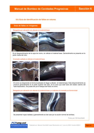 Manual de Bombas de Cavidades Progresivas Sección 6
Manual de Bombeo de Cavidades Progresivas
Realizado por. Marcelo Hirschfeldt I www.Oilproduction.net I Junio de 2008 I Versión-2008V1
6.6.Guía de identificación de fallas en rotores
Desgaste por abrasión sin afectar el material base
Cromado saltado si afectar el material base
Desgaste por abrasión sin afectar el material base y si afectar el cromado en forma total
Guía de fallas en imágenes
Es el desprendimiento de la capa de cromo, sin afectar el material base. Generalmente se presenta en la
parte media del rotor.
El cromo se desprende en forma localizada sin llegar a afectar el material base. Este desprendimiento se
produce generalmente en la parte superior del rotor, en la zona que está fuera del estator (dentro del
niple espaciador). Se puede dar por el ataque del fluido al cromo.
Se presentan rayas radiales y generalmente se dan solo por la acción normal de bombeo.
Fotos por: M.Hirschfeldt
Página 32
 