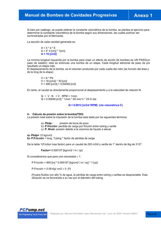 anual de Bombas de Cavidades Progresivas Anexo 1
Manual de Bombeo de Cavidades Progresivas
Realizado por. Marcelo Hirschfeldt I www.Oilproduction.net I Junio de 2008 I Versión-2008V1
Si bien por catálogo, se puede obtener la constante volumétrica de la bomba, se plantea el ejercicio para
determinar la constante volumétrica de la bomba según sus dimensiones, las cuales podrían ser
suministradas por el fabricante.
La sección de cada cavidad generada es:
A = 4 * d * E
A = 4* 4 [cm] * 1[cm]
A = 16 [cm2]
La mínima longitud requerida por la bomba para crear un efecto de acción de bombeo es UN PASO(un
paso de estator), esta es entonces una bomba de un etapa. Cada longitud adicional de paso da por
resultado un etapa más.
El desplazamiento de la bomba, es el volumen producido por cada vuelta del rotor (es función del área y
de la long de la etapa)
V = A * Pe
V = 16 [cm2] * 30 [cm]
V = 480 [cm3] = 0.00048 [m3]
En tanto, el caudal es directamente proporcional al desplazamiento y a la velocidad de rotación N.
Q = V . N = V . RPM = 1/min
Q = 0.00048 [m3] * 1/min * 60 min/ h * 24 h/ dia
Q = 0.6912 [m3/d /RPM] (cte volumétrica C)
4- Cálculo de presión sobre la bomba(TDH)
La presión total sobre la impulsión de la bomba esta dada por los siguientes términos:
a)- Pbdp : presión de boca de pozo
b)- P.fricción: perdida de carga por fricción entre tubing y varilla
c)- P. Nivel: presión debido a la columna de líquido a elevar
a)- Pbdp= 10 kg/cm2
b)- P.Fricción = long. Tubing * factor de pérdida de carga
De la tabla 1(Friction loss factor) para un caudal de 220 m3/d y varilla de 1” dentro de tbg de 31/2”:
Factor= 0.000107 [kg/cm2 / m / cp]
Si consideramos que para una viscosidad | 1:
P.Fricción = 900 [m] * 0.000107 [kg/cm2 / m / cp] * 1 [cp]
P.Fricción = 0.09 Kg/ cm2 | 0 (*)
(*) para fluidos con alto % de agua, la pérdida de carga entre tubing y varillas es despreciable. Esta
situación se ve favorecida a su vez por el diámetro del tubing.
Página 38
 