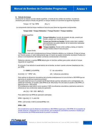 anual de Bombas de Cavidades Progresivas Anexo 1
Manual de Bombeo de Cavidades Progresivas
Realizado por. Marcelo Hirschfeldt I www.Oilproduction.net I Junio de 2008 I Versión-2008V1
6- Cálculo de torque
Al transmitir la rotación al rotor desde superficie a través de las varillas de bombeo, la potencia
necesaria para elevar el fluido me genera un torque resistivo el cual tiene la siguiente expresión:
Torque = K * Hp / RPM (Ecu.1)
La componente total de torque medida en boca de pozo tiene las siguientes componentes:
Torque total : Torque Hidráulico + Torque fricción + Torque resistivo
Para nuestro caso solo consideraremos el torque hidráulico debido a su incidencia. Si bien el torque
por fricción posee un valor relativamente bajo, el mismo se puede incrementar al producir fluidos con
arena o si el elastómero del estator comienza a endurecerse o hincharse
Debemos calcular a cuantas RPM deberá girar el rotor(las varillas) para poder calcular el torque
requerido en superficie.
En el punto 3 se calculó el caudal teórico de la bomba, es decir cuando volumen desplaza por día,
por RPM:
C= 0.6912 [m3/d/RPM] C : cte volumétrica
Q [m3/d] = C * RPM * efic efic = eficiencia volumétrica
Para estimar la eficiencia volumétrica de la bomba analizaremos la curva de test a 300 RPM que se
aproxima al caudal que queremos producir.
Se puede observar que a la presión de 85 [kg/cm2] (la cual fue calculada como contrapresión a la
salida de la bomba), el caudal a 300 RPM es de 180 [m3/d]. Por otro lado el caudal a 300 RPM y 0
[kg/cm2] es de | 200 [m3/d].
Si consideramos este último como caudal al 100% de eficiencia volumétrica, podríamos estimar la
eficiencia en las condiciones reales de operación:
efic [%] = 180 / 200 = 90 % (*)
Para determinar las RPM de operación estimadas:
RPM = Q[m3/d] / C / % efic/100
RPM | 225 [m3/d] / 0.6912 [m3/dia/RPM] / 0.9
RPM | 360
(*) consideramos que la eficiencia volumétrica a 360 RPM es igual que a 300 RPM. En la practica se
puede observar, analizando las curvas de test, que la eficiencia volumétrica aumenta a medida que
se incrementan las RPM(manteniendo la presión constante)
torque superficie
torque fondo
Torque hidráulico, función de (presión de bdp, presión por
fricción, presión por nivel dinámico)
Torque por fricción en bomba, fricción entre rotor y estator.
este parámetro se puede obtener de la mediciones realizadas
en un test de banco
Torque resistivo, fricción entre varillas y tubing. el máximo
torque resistivo esta en boca de pozo
Página 40
 