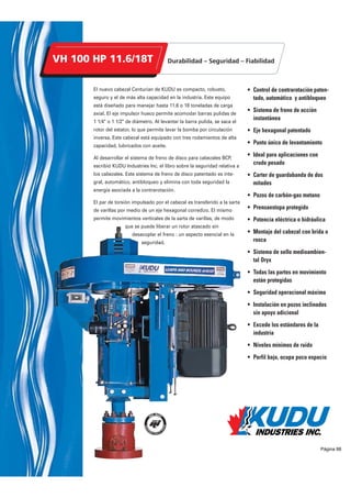 Sólido y robusto, el VH-40 HP, 5.6 T de KUDU ha sido diseñado para bombas que
requieren hasta 40 HP de potencia con motor eléctrico o 40 HP con motor hidráuli-
co. Su carga axial nominal máxima es de 5.6 toneladas. El eje motriz hueco per-
mite acomodar una barra pulida de 1 1/4 o 1 1/2 de diámetro. Está equipado con
tres rodamientos de alta capacidad, lubricados con aceite.
La contrarotación está controlada por un freno centrífugo de sobrevel-
ocidad colocado en la extremidad del motor eléctrico o, en caso de
impulsión hidráulica, por el circuito
hidráulico.
• Ideal para aplicaciones con crudo
pesado
• Pozos de carbón-gas metano
• Excede los estándares de la
industria
• Punto único de levantamiento
• Carter de guardabanda de dos
mitades abisagradas
• Prensaestopa protegido
• Montaje en la cabeza del pozo con
brida o rosca
• Relación de poleas 4 :1 o 5 :1
• Todas las partes en movimiento
están protegidas
• Seguridad operacional máxima
• Niveles mínimos de ruido
• Perfil bajo, ocupa poco espacio
• Instalación en pozos inclinados sin
apoyo adicional
• El sistema de sello rotatorio Oryx
elimina perdidas y mantenimiento
Pungase en contacto con su represen-
tante Kudu para las opciones de unidad
de potencia.
Disponible tambien
con Motor Eléctrico
Todas las informaciones son exactas y actualizadas para el
momento de su impresión. Kudu Industries Inc. se reserva el
derecho de modificar las especificaciones de sus productos
en cualquier momento sin que ello comporte ningún tipo de
obligación.
Página 86
 