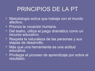 PRINCIPIOS DE LA PT Metodología activa que trabaja con el mundo afectivo. Prioriza la vocación humana. Del teatro, utiliza el juego dramático como un recurso educativo. Respeta la naturaleza de las personas y sus etapas de desarrollo. Más que una herramienta es una actitud educativa. Privilegia el proceso de aprendizaje por sobre el resultado. 