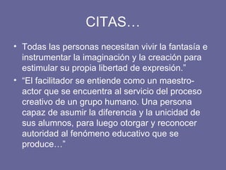 CITAS… Todas las personas necesitan vivir la fantasía e instrumentar la imaginación y la creación para estimular su propia libertad de expresión.” “ El facilitador se entiende como un maestro-actor que se encuentra al servicio del proceso creativo de un grupo humano. Una persona capaz de asumir la diferencia y la unicidad de sus alumnos, para luego otorgar y reconocer autoridad al fenómeno educativo que se produce…” 