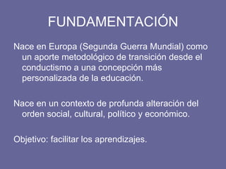 FUNDAMENTACIÓN Nace en Europa (Segunda Guerra Mundial) como un aporte metodológico de transición desde el conductismo a una concepción más personalizada de la educación. Nace en un contexto de profunda alteración del orden social, cultural, político y económico. Objetivo: facilitar los aprendizajes. 