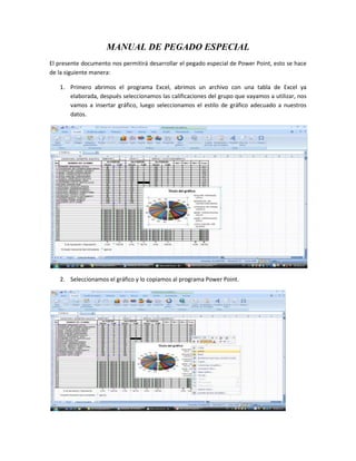 MANUAL DE PEGADO ESPECIAL El presente documento nos permitirá desarrollar el pegado especial de Power Point, esto se hace de la siguiente manera: Primero abrimos el programa Excel, abrimos un archivo con una tabla de Excel ya elaborada, después seleccionamos las calificaciones del grupo que vayamos a utilizar, nos vamos a insertar gráfico, luego seleccionamos el estilo de gráfico adecuado a nuestros datos. Seleccionamos el gráfico y lo copiamos al programa Power Point. En este programa le hacemos las modificaciones necesarias, pero aquí hacemos una modificación por si nuestra presentación tiene que tener una modificación, a esta estrategia se le llama pegado especial, si hacemos cambios en la tabla de Excel en Power Point tiene que cambiar la modificación el gráfico. Le damos click en editar datos en el ícono de Excel, ahí hacemos cambios y luego le damos actualizar datos y en forma automática cambia el gráfico. De esta manera podemos hacer los cambios que queramos en Excel y le damos en Power Point actualizar datos y se cambian por de faul la gráfica, esto es pegado especial, para no estar cambiando la gráfica a cada momento que tengamos que hacer un cambio para la tabla y la gráfica. 