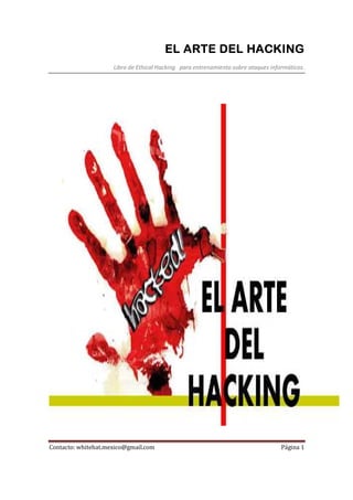 EL ARTE DEL HACKINGEL ARTE DEL HACKINGEL ARTE DEL HACKINGEL ARTE DEL HACKING
Libro de Ethical Hacking para entrenamiento sobre ataques informáticos.
Contacto: whitehat.mexico@gmail.com Página 1
 