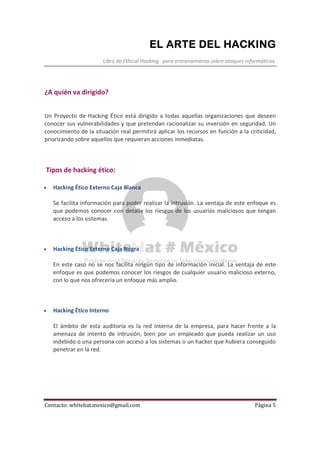 EL ARTE DEL HACKINGEL ARTE DEL HACKINGEL ARTE DEL HACKINGEL ARTE DEL HACKING
Libro de Ethical Hacking para entrenamiento sobre ataques informáticos.
Contacto: whitehat.mexico@gmail.com Página 5
¿A quién va dirigido?
Un Proyecto de Hacking Ético está dirigido a todas aquellas organizaciones que deseen
conocer sus vulnerabilidades y que pretendan racionalizar su inversión en seguridad. Un
conocimiento de la situación real permitirá aplicar los recursos en función a la criticidad,
priorizando sobre aquellos que requieran acciones inmediatas.
Tipos de hacking ético:
• Hacking Ético Externo Caja Blanca
Se facilita información para poder realizar la intrusión. La ventaja de este enfoque es
que podemos conocer con detalle los riesgos de los usuarios maliciosos que tengan
acceso a los sistemas.
• Hacking Ético Externo Caja Negra
En este caso no se nos facilita ningún tipo de información inicial. La ventaja de este
enfoque es que podemos conocer los riesgos de cualquier usuario malicioso externo,
con lo que nos ofrecería un enfoque más amplio.
• Hacking Ético Interno
El ámbito de esta auditoría es la red interna de la empresa, para hacer frente a la
amenaza de intento de intrusión, bien por un empleado que pueda realizar un uso
indebido o una persona con acceso a los sistemas o un hacker que hubiera conseguido
penetrar en la red.
 