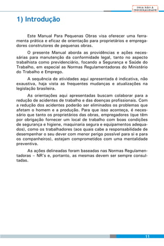 1) Introdução

     Este Manual Para Pequenas Obras visa oferecer uma ferra-
menta prática e eficaz de orientação para proprietários e emprega-
dores construtores de pequenas obras.
      O presente Manual aborda as providências e ações neces-
sárias para manutenção da conformidade legal, tanto no aspecto
trabalhista como previdenciário, focando a Segurança e Saúde do
Trabalho, em especial as Normas Regulamentadoras do Ministério
do Trabalho e Emprego.
      A sequência de atividades aqui apresentada é indicativa, não
exaustiva, haja vista as frequentes mudanças e atualizações na
legislação brasileira.
      As orientações aqui apresentadas buscam colaborar para a
redução de acidentes de trabalho e das doenças profissionais. Com
a redução dos acidentes poderão ser eliminados os problemas que
afetam o homem e a produção. Para que isso aconteça, é neces-
sário que tanto os proprietários das obras, empregadores (que têm
por obrigação fornecer um local de trabalho com boas condições
de segurança e higiene, maquinaria segura e equipamentos adequa-
dos), como os trabalhadores (aos quais cabe a responsabilidade de
desempenhar o seu dever com menor perigo possível para si e para
os companheiros), estejam comprometidos com uma mentalidade
preventiva.
     As ações delineadas foram baseadas nas Normas Regulamen-
tadoras – NR’s e, portanto, as mesmas devem ser sempre consul-
tadas.




                                                                11
 