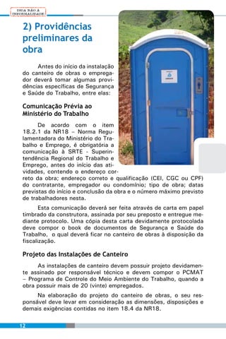 2) Providências
 preliminares da
 obra
      Antes do início da instalação
 do canteiro de obras o emprega-
 dor deverá tomar algumas provi-
 dências específicas de Segurança
 e Saúde do Trabalho, entre elas:

 Comunicação Prévia ao
 Ministério do Trabalho
       De acordo com o item
 18.2.1 da NR18 – Norma Regu-
 lamentadora do Ministério do Tra-
 balho e Emprego, é obrigatória a
 comunicação à SRTE - Superin-
 tendência Regional do Trabalho e
 Emprego, antes do início das ati-
 vidades, contendo o endereço cor-
 reto da obra; endereço correto e qualificação (CEI, CGC ou CPF)
 do contratante, empregador ou condomínio; tipo de obra; datas
 previstas do início e conclusão da obra e o número máximo previsto
 de trabalhadores nesta.
        Esta comunicação deverá ser feita através de carta em papel
 timbrado da construtora, assinada por seu preposto e entregue me-
 diante protocolo. Uma cópia desta carta devidamente protocolada
 deve compor o book de documentos de Segurança e Saúde do
 Trabalho, o qual deverá ficar no canteiro de obras à disposição da
 fiscalização.

 Projeto das Instalações de Canteiro
      As instalações de canteiro devem possuir projeto devidamen-
 te assinado por responsável técnico e devem compor o PCMAT
 – Programa de Controle do Meio Ambiente do Trabalho, quando a
 obra possuir mais de 20 (vinte) empregados.
      Na elaboração do projeto do canteiro de obras, o seu res-
 ponsável deve levar em consideração as dimensões, disposições e
 demais exigências contidas no item 18.4 da NR18.

12
 