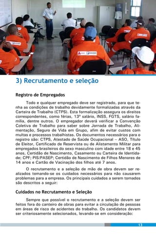 3) Recrutamento e seleção

Registro de Empregados
      Todo e qualquer empregado deve ser registrado, para que te-
nha as condições de trabalho devidamente formalizadas através da
Carteira de Trabalho (CTPS). Esta formalização assegura os direitos
correspondentes, como férias, 13º salário, INSS, FGTS, salário fa-
mília, dentre outros. O empregador deverá verificar a Convenção
Coletiva de Trabalho para saber sobre Jornada de Trabalho, Ali-
mentação, Seguro de Vida em Grupo, afim de evitar custos com
multas e processos trabalhistas. Os documentos necessários para o
registro são: CTPS, Atestado de Saúde Ocupacional – ASO, Título
de Eleitor, Certificado de Reservista ou de Alistamento Militar para
empregados brasileiros do sexo masculino com idade entre 18 e 45
anos, Certidão de Nascimento, Casamento ou Carteira de Identida-
de; CPF; PIS/PASEP; Certidão de Nascimento de Filhos Menores de
14 anos e Cartão de Vacinação dos filhos até 7 anos.
      O recrutamento e a seleção de mão de obra devem ser re-
alizados tomando-se os cuidados necessários para não causarem
problemas para a empresa. Os principais cuidados a serem tomados
são descritos a seguir:

Cuidados no Recrutamento e Seleção
      Sempre que possível o recrutamento e a seleção devem ser
feitos fora do canteiro de obras para evitar a circulação de pessoas
em áreas de risco de acidentes do trabalho. Os candidatos devem
ser criteriosamente selecionados, levando-se em consideração:

                                                                  13
 