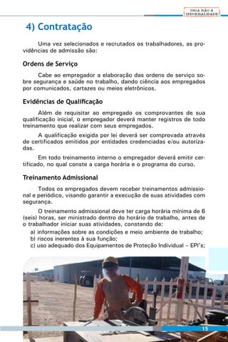 4) Contratação
     Uma vez selecionados e recrutados os trabalhadores, as pro-
vidências de admissão são:

Ordens de Serviço
      Cabe ao empregador a elaboração das ordens de serviço so-
bre segurança e saúde no trabalho, dando ciência aos empregados
por comunicados, cartazes ou meios eletrônicos.

Evidências de Qualificação
      Além de requisitar ao empregado os comprovantes de sua
qualificação inicial, o empregador deverá manter registros de todo
treinamento que realizar com seus empregados.
     A qualificação exigida por lei deverá ser comprovada através
de certificados emitidos por entidades credenciadas e/ou autoriza-
das.
       Em todo treinamento interno o empregador deverá emitir cer-
tificado, no qual conste a carga horária e o programa do curso.

Treinamento Admissional
      Todos os empregados devem receber treinamentos admissio-
nal e periódico, visando garantir a execução de suas atividades com
segurança.
       O treinamento admissional deve ter carga horária mínima de 6
(seis) horas, ser ministrado dentro do horário de trabalho, antes de
o trabalhador iniciar suas atividades, constando de:
   a) informações sobre as condições e meio ambiente de trabalho;
   b) riscos inerentes à sua função;
   c) uso adequado dos Equipamentos de Proteção Individual – EPI’s;




                                                                  15
 