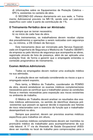 d) informações sobre os Equipamentos de Proteção Coletiva –
   EPC’s, existentes no canteiro de obra.
      O SECONCI-GO oferece diariamente em sua sede, o Treina-
 mento Admissional previsto na NR-18, sendo este um convênio
 específico com valor à parte da contribuição de 1%.

 O Treinamento Periódico deve ser Ministrado:
   a) sempre que se tornar necessário;
   b) no início de cada fase da obra.
      Nos treinamentos, os trabalhadores devem receber cópias
 dos procedimentos e operações a serem realizadas com segurança
 ou, no mínimo, a OS (Ordem de Serviço).
       Este treinamento deve ser ministrado pelo Serviço Especiali-
 zado em Engenharia de Segurança e Medicina do Trabalho (SESMT)
 da empresa ou pelo técnico de segurança que acompanha as obras,
 registrado através de lista de presença, além de ser aplicada uma
 avaliação final, de forma a garantir que o empregado entendeu o
 conteúdo programático do treinamento.

 Exames Médicos Admissionais
      Todos os empregados devem realizar uma avaliação médica
 na sua admissão.
     A avaliação deve ser realizada considerando os riscos a que o
 empregado estará exposto.
       Para tanto, o Médico do Trabalho, coordenador do PCMSO
 da obra, deverá estabelecer os exames médicos complementares
 necessários para se certificar que o trabalhador possui as condições
 físicas e mentais necessárias para exposição aos riscos existentes
 no ambiente de trabalho.
       O Médico do Trabalho deverá analisar os resultados dos exa-
 mes médicos admissionais, no sentido de identificar doenças pré-
 -existentes que possam se agravar devido à exposição aos fatores
 de risco relacionados com o exercício da função que o trabalhador
 desempenhará na obra.
      Sempre que possível, devem ser previstos exames médicos
 específicos para trabalhos em altura.
       Os exames médicos complementares devem ser mantidos no
 prontuário médico do trabalhador para acompanhamento de sua
 vida laboral. A 1ª via do Atestado de Saúde Ocupacional (ASO)
 deve ser mantida no local de trabalho para comprovações para a

16
 