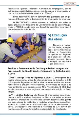 fiscalização, quando solicitado. Compete ao empregador, dentre
outras responsabilidades, custear, sem ônus para o empregado, to-
dos os procedimentos relacionados ao PCMSO.
      Estes documentos devem ser mantidos guardados por um pe-
ríodo de 20 anos após o desligamento do empregado da empresa.
      O SECONCI-GO também oferece a realização de todas as
ações previstas no Programa de Controle Médico da Saúde Ocupa-
cional - PCMSO, sendo este um Convênio específico com valor à
parte da contribuição de 1%.

                                          5) Execução
                                          das obras
                                                Durante a execu-
                                          ção das obras, o empre-
                                          gador deve implementar
                                          práticas e ferramentas
                                          de gestão da Seguran-
                                          ça e Saúde do Trabalho,
                                          visando prevenir riscos
                                          e cumprir os requisitos
                                          legais existentes.

Práticas e Ferramentas de Gestão que Podem Integrar um
Programa de Gestão de Saúde e Segurança no Trabalho para
a Obra
• DDSS   – Diálogo Diário de Segurança e Saúde: O empregador deve
realizar diariamente, antes do início da jornada de trabalho, o DSS
- Diálogo de Segurança e Saúde visando conscientizar os funcio-
nários sobre a prevenção de acidentes, preservação da saúde e do
meio ambiente, com duração entre 10 e 15 minutos. O DSS deve
ser documentado e seus registros mantidos à disposição da fisca-
lização.
• APR – Análise Preliminar de Riscos: O empregador deve imple-
mentar a APR – Análise Preliminar de Riscos em todas as frentes
de serviço, analisando as atividades a serem desenvolvidas quanto
aos seus riscos de acidentes e medidas mitigadoras necessárias,
levando ao conhecimento e assinadas por todos os executantes da
tarefa. Os registros evidenciando a realização da APR devem ser
mantidos nas frentes de trabalho, à disposição da fiscalização.

                                                                 17
 