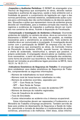 • Inspeções e Auditorias Periódicas: O SESMT do empregador e/ou
 Técnico de Segurança que acompanha as obras, deverão realizar
 inspeções e auditorias de segurança, saúde e meio ambiente com a
 finalidade de garantir o cumprimento da legislação em vigor e das
 normas pertinentes, emitindo relatórios, estabelecendo ações e pra-
 zos para a eliminação das não conformidades ou de desvios aponta-
 dos. Situações e ações que representem riscos de acidentes graves
 deverão ser interditadas, para a imediata correção das mesmas. Os
 registros e evidências de inspeções e auditorias devem ser manti-
 dos nos canteiros de obras, ficando à disposição da Fiscalização.
 • Comunicação e Investigação de Acidentes e Doenças: Ocorrendo
 acidentes de trabalho no canteiro de obras, deve-se comunicar ime-
 diatamente o SESMT da obra, tomando, em paralelo, as medidas
 necessárias para o atendimento ao acidentado. Todo acidente de
 trabalho deve ser comunicado e investigado. A investigação deverá
 contar com a participação do SESMT da empresa e/ou do técni-
 co de segurança que acompanha as obras, da Comissão Interna
 de Prevenção de Acidentes (CIPA), quando houver, da liderança
 e chefia do acidentado, testemunhas e, sempre que possível, o
 próprio acidentado. O empregador deverá adotar as medidas corre-
 tivas necessárias, a partir da análise e investigação dos acidentes,
 como forma de prevenir sua recorrência. No caso de acidente fatal,
 devem ser tomadas as providências legais previstas na NR18, itens
 18.31.1e 18.31.1.1.
 • Indicadores Estatísticos de Segurança do Trabalho: O empregador
 deve estabelecer seus dados estatísticos de Segurança do Traba-
 lho, compreendendo as seguintes informações:
     •Número de trabalhadores no local (efetivo);
     •Número total de horas-homem trabalhadas no mês;
    • Número de acidentes ocorridos, separados por:

      • CPT – Com Perda de Tempo

      • SPT – Sem Perda de Tempo

      • Número de dias perdidos, no caso de acidentes CPT

    • Número de doenças do trabalho registradas;

    • Taxa de frequência de acidentes;

    • Taxa de Gravidade;

    • Custos relacionados ao acidente e/ou à doença ocupacional.

        Estas informações devem ser repassadas à Fundacentro e ao
 Ministério do Trabalho e Emprego anualmente. Também servirão de
 base para análise do desempenho da Segurança e Saúde do traba-
 lho, permitindo a tomada de decisões e a implementação de ações
 corretivas, preventivas e de melhorias. Além disso, estas informa-

18
 