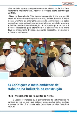 ções servirão para o acompanhamento do cálculo do FAP – Fator
Acidentário Previdenciário, visando a redução desta contribuição
ao INSS.
• Plano de Emergência: Tão logo o empregador inicie sua mobili-
zação na área de implantação das obras, deverá elaborar e imple-
mentar um Plano de Emergência contendo as informações e ações
necessárias para o atendimento a emergências, incluindo o socorro
a vítimas, a definição e sinalização de rotas de fuga e os procedi-
mentos necessários para atendimento a acidentados. Este Plano
deve ser amplamente divulgado e, quando necessário, prontamente
revisado e melhorado.




6) Condições e meio ambiente de
trabalho na indústria da construção

NR18 – Atendimento aos Requisitos da Norma
      É vedado o ingresso ou a permanência de trabalhadores no
canteiro de obras sem que estejam assegurados pelas medidas
previstas na NR 18 e compatíveis com a fase da obra (vide item
18.1.3).

                                                                 19
 