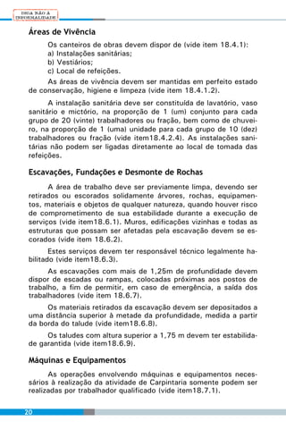 Áreas de Vivência
      Os canteiros de obras devem dispor de (vide item 18.4.1):
      a) Instalações sanitárias;
      b) Vestiários;
      c) Local de refeições.
      As áreas de vivência devem ser mantidas em perfeito estado
 de conservação, higiene e limpeza (vide item 18.4.1.2).
       A instalação sanitária deve ser constituída de lavatório, vaso
 sanitário e mictório, na proporção de 1 (um) conjunto para cada
 grupo de 20 (vinte) trabalhadores ou fração, bem como de chuvei-
 ro, na proporção de 1 (uma) unidade para cada grupo de 10 (dez)
 trabalhadores ou fração (vide item18.4.2.4). As instalações sani-
 tárias não podem ser ligadas diretamente ao local de tomada das
 refeições.

 Escavações, Fundações e Desmonte de Rochas
       A área de trabalho deve ser previamente limpa, devendo ser
 retirados ou escorados solidamente árvores, rochas, equipamen-
 tos, materiais e objetos de qualquer natureza, quando houver risco
 de comprometimento de sua estabilidade durante a execução de
 serviços (vide item18.6.1). Muros, edificações vizinhas e todas as
 estruturas que possam ser afetadas pela escavação devem se es-
 corados (vide item 18.6.2).
        Estes serviços devem ter responsável técnico legalmente ha-
 bilitado (vide item18.6.3).
       As escavações com mais de 1,25m de profundidade devem
 dispor de escadas ou rampas, colocadas próximas aos postos de
 trabalho, a fim de permitir, em caso de emergência, a saída dos
 trabalhadores (vide item 18.6.7).
      Os materiais retirados da escavação devem ser depositados a
 uma distância superior à metade da profundidade, medida a partir
 da borda do talude (vide item18.6.8).
      Os taludes com altura superior a 1,75 m devem ter estabilida-
 de garantida (vide item18.6.9).

 Máquinas e Equipamentos
       As operações envolvendo máquinas e equipamentos neces-
 sários à realização da atividade de Carpintaria somente podem ser
 realizadas por trabalhador qualificado (vide item18.7.1).

20
 