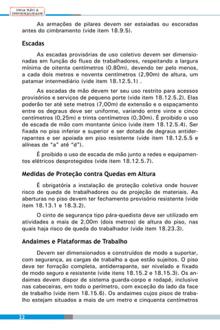 As armações de pilares devem ser estaiadas ou escoradas
 antes do cimbramento (vide item 18.9.5).

 Escadas
      As escadas provisórias de uso coletivo devem ser dimensio-
 nadas em função do fluxo de trabalhadores, respeitando a largura
 mínima de oitenta centímetros (0.80m), devendo ter pelo menos,
 a cada dois metros e noventa centímetros (2,90m) de altura, um
 patamar intermediário (vide item 18.12.5.1) .
       As escadas de mão devem ter seu uso restrito para acessos
 provisórios e serviços de pequeno porte (vide item 18.12.5.2). Elas
 poderão ter até sete metros (7,00m) de extensão e o espaçamento
 entre os degraus deve ser uniforme, variando entre vinte e cinco
 centímetros (0,25m) e trinta centímetros (0,30m). É proibido o uso
 de escada de mão com montante único (vide item 18.12.5.4). Ser
 fixada no piso inferior e superior e ser dotada de degraus antider-
 rapantes e ser apoiada em piso resistente (vide item 18.12.5.5 e
 alíneas de “a” até “d”).
       É proibido o uso de escada de mão junto a redes e equipamen-
 tos elétricos desprotegidos (vide item 18.12.5.7).

 Medidas de Proteção contra Quedas em Altura
       É obrigatória a instalação de proteção coletiva onde houver
 risco de queda de trabalhadores ou de projeção de materiais. As
 aberturas no piso devem ter fechamento provisório resistente (vide
 item 18.13.1 e 18.3.2).
       O cinto de segurança tipo pára-quedista deve ser utilizado em
 atividades a mais de 2,00m (dois metros) de altura do piso, nas
 quais haja risco de queda do trabalhador (vide item 18.23.3).

 Andaimes e Plataformas de Trabalho
       Devem ser dimensionados e construídos de modo a suportar,
 com segurança, as cargas de trabalho a que estão sujeitos. O piso
 deve ter forração completa, antiderrapante, ser nivelado e fixado
 de modo seguro e resistente (vide itens 18.15.2 e 18.15.3). Os an-
 daimes devem dispor de sistema guarda-corpo e rodapé, inclusive
 nas cabeceiras, em todo o perímetro, com exceção do lado da face
 de trabalho (vide item 18.15.6). Os andaimes cujos pisos de traba-
 lho estejam situados a mais de um metro e cinquenta centímetros


22
 