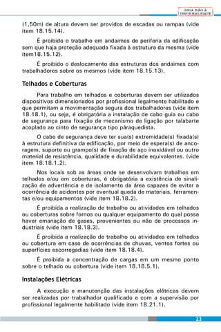 (1,50m) de altura devem ser providos de escadas ou rampas (vide
item 18.15.14).
     É proibido o trabalho em andaimes de periferia da edificação
sem que haja proteção adequada fixada à estrutura da mesma (vide
item18.15.12).
      É proibido o deslocamento das estruturas dos andaimes com
trabalhadores sobre os mesmos (vide item 18.15.13).

Telhados e Coberturas
     Para trabalho em telhados e coberturas devem ser utilizados
dispositivos dimensionados por profissional legalmente habilitado e
que permitam a movimentação segura dos trabalhadores (vide item
18.18.1), ou seja, é obrigatória a instalação de cabo guia ou cabo
de segurança para fixação de mecanismo de ligação por talabarte
acoplado ao cinto de segurança tipo páraquedista.
      O cabo de segurança deve ter sua(s) extremidade(s) fixada(s)
à estrutura definitiva da edificação, por meio de espera(s) de anco-
ragem, suporte ou grampo(s) de fixação de aço inoxidável ou outro
material de resistência, qualidade e durabilidade equivalentes. (vide
item 18.18.1.2).
      Nos locais sob as áreas onde se desenvolvam trabalhos em
telhados e/ou em coberturas, é obrigatória a existência de sinali-
zação de advertência e de isolamento da área capazes de evitar a
ocorrência de acidentes por eventual queda de materiais, ferramen-
tas e/ou equipamentos (vide item 18.18.2).
      É proibida a realização de trabalho ou atividades em telhados
ou coberturas sobre fornos ou qualquer equipamento do qual possa
haver emanação de gases, provenientes ou não de processos in-
dustriais (vide item 18.18.3).
     É proibida a realização de trabalho ou atividades em telhados
ou cobertura em caso de ocorrências de chuvas, ventos fortes ou
superfícies escorregadias (vide item 18.18.4).
     É proibida a concentração de cargas em um mesmo ponto
sobre o telhado ou cobertura (vide item 18.18.5.1).

Instalações Elétricas
      A execução e manutenção das instalações elétricas devem
ser realizadas por trabalhador qualificado e com a supervisão por
profissional legalmente habilitado (vide item 18.21.1).

                                                                   23
 
