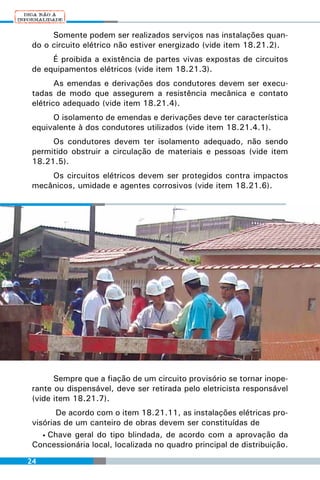 Somente podem ser realizados serviços nas instalações quan-
 do o circuito elétrico não estiver energizado (vide item 18.21.2).
      É proibida a existência de partes vivas expostas de circuitos
 de equipamentos elétricos (vide item 18.21.3).
        As emendas e derivações dos condutores devem ser execu-
 tadas de modo que assegurem a resistência mecânica e contato
 elétrico adequado (vide item 18.21.4).
      O isolamento de emendas e derivações deve ter característica
 equivalente à dos condutores utilizados (vide item 18.21.4.1).
      Os condutores devem ter isolamento adequado, não sendo
 permitido obstruir a circulação de materiais e pessoas (vide item
 18.21.5).
     Os circuitos elétricos devem ser protegidos contra impactos
 mecânicos, umidade e agentes corrosivos (vide item 18.21.6).




       Sempre que a fiação de um circuito provisório se tornar inope-
 rante ou dispensável, deve ser retirada pelo eletricista responsável
 (vide item 18.21.7).
        De acordo com o item 18.21.11, as instalações elétricas pro-
 visórias de um canteiro de obras devem ser constituídas de
    • Chave geral do tipo blindada, de acordo com a aprovação da
 Concessionária local, localizada no quadro principal de distribuição.
24
 