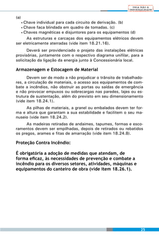 (a)
     Chave individual para cada circuito de derivação. (b)
      •
   • Chave faca blindada em quadro de tomadas. (c)
   • Chaves magnéticas e disjuntores para os equipamentos (d)

      As estruturas e carcaças dos equipamentos elétricos devem
ser eletricamente aterradas (vide item 18.21.16).
       Deverá ser providenciado o projeto das instalações elétricas
provisórias, juntamente com o respectivo diagrama unifilar, para a
solicitação da ligação da energia junto à Concessionária local.

Armazenagem e Estocagem de Material
      Devem ser de modo a não prejudicar o trânsito de trabalhado-
res, a circulação de materiais, o acesso aos equipamentos de com-
bate a incêndios, não obstruir as portas ou saídas de emergência
e não provocar empuxos ou sobrecargas nas paredes, lajes ou es-
trutura de sustentação, além do previsto em seu dimensionamento
(vide item 18.24.1).
     As pilhas de materiais, a granel ou embalados devem ter for-
ma e altura que garantam a sua estabilidade e facilitem o seu ma-
nuseio (vide item 18.24.2).
     As madeiras retiradas de andaimes, tapumes, formas e esco-
ramentos devem ser empilhadas, depois de retirados ou rebatidos
os pregos, arames e fitas de amarração (vide item 18.24.8).

Proteção Contra Incêndio:

É obrigatória a adoção de medidas que atendam, de
forma eficaz, às necessidades de prevenção e combate a
incêndio para os diversos setores, atividades, máquinas e
equipamentos do canteiro de obra (vide item 18.26.1).




                                                                 25
 