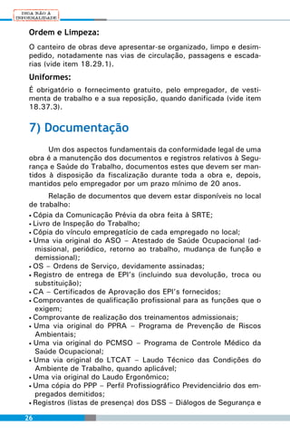 Ordem e Limpeza:
 O canteiro de obras deve apresentar-se organizado, limpo e desim-
 pedido, notadamente nas vias de circulação, passagens e escada-
 rias (vide item 18.29.1).
 Uniformes:
 É obrigatório o fornecimento gratuito, pelo empregador, de vesti-
 menta de trabalho e a sua reposição, quando danificada (vide item
 18.37.3).

 7) Documentação
       Um dos aspectos fundamentais da conformidade legal de uma
 obra é a manutenção dos documentos e registros relativos à Segu-
 rança e Saúde do Trabalho, documentos estes que devem ser man-
 tidos à disposição da fiscalização durante toda a obra e, depois,
 mantidos pelo empregador por um prazo mínimo de 20 anos.
        Relação de documentos que devem estar disponíveis no local
 de trabalho:
 • Cópia da Comunicação Prévia da obra feita à SRTE;
 • Livro de Inspeção do Trabalho;
 • Cópia do vínculo empregatício de cada empregado no local;
 • Uma via original do ASO – Atestado de Saúde Ocupacional (ad-
   missional, periódico, retorno ao trabalho, mudança de função e
   demissional);
 • OS – Ordens de Serviço, devidamente assinadas;
 • Registro de entrega de EPI’s (incluindo sua devolução, troca ou
   substituição);
 • CA – Certificados de Aprovação dos EPI’s fornecidos;
 • Comprovantes de qualificação profissional para as funções que o
   exigem;
 • Comprovante de realização dos treinamentos admissionais;
 • Uma via original do PPRA – Programa de Prevenção de Riscos
   Ambientais;
 • Uma via original do PCMSO – Programa de Controle Médico da
   Saúde Ocupacional;
 • Uma via original do LTCAT – Laudo Técnico das Condições do
   Ambiente de Trabalho, quando aplicável;
 • Uma via original do Laudo Ergonômico;
 • Uma cópia do PPP – Perfil Profissiográfico Previdenciário dos em-
   pregados demitidos;
 • Registros (listas de presença) dos DSS – Diálogos de Segurança e


26
 