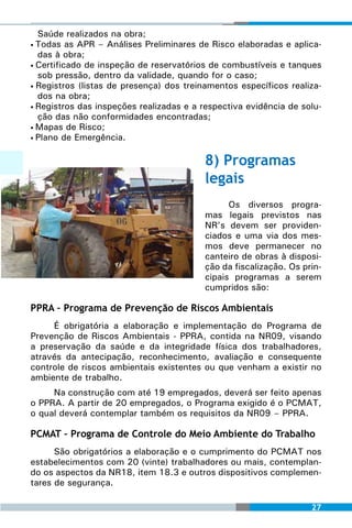Saúde realizados na obra;
• Todas as APR – Análises Preliminares de Risco elaboradas e aplica-
  das à obra;
• Certificado de inspeção de reservatórios de combustíveis e tanques
  sob pressão, dentro da validade, quando for o caso;
• Registros (listas de presença) dos treinamentos específicos realiza-
  dos na obra;
• Registros das inspeções realizadas e a respectiva evidência de solu-
  ção das não conformidades encontradas;
• Mapas de Risco;
• Plano de Emergência.



                                         8) Programas
                                         legais
                                               Os diversos progra-
                                         mas legais previstos nas
                                         NR’s devem ser providen-
                                         ciados e uma via dos mes-
                                         mos deve permanecer no
                                         canteiro de obras à disposi-
                                         ção da fiscalização. Os prin-
                                         cipais programas a serem
                                         cumpridos são:

PPRA – Programa de Prevenção de Riscos Ambientais
     É obrigatória a elaboração e implementação do Programa de
Prevenção de Riscos Ambientais - PPRA, contida na NR09, visando
a preservação da saúde e da integridade física dos trabalhadores,
através da antecipação, reconhecimento, avaliação e consequente
controle de riscos ambientais existentes ou que venham a existir no
ambiente de trabalho.
     Na construção com até 19 empregados, deverá ser feito apenas
o PPRA. A partir de 20 empregados, o Programa exigido é o PCMAT,
o qual deverá contemplar também os requisitos da NR09 – PPRA.

PCMAT – Programa de Controle do Meio Ambiente do Trabalho
      São obrigatórios a elaboração e o cumprimento do PCMAT nos
estabelecimentos com 20 (vinte) trabalhadores ou mais, contemplan-
do os aspectos da NR18, item 18.3 e outros dispositivos complemen-
tares de segurança.

                                                                   27
 