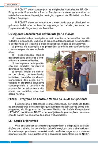 O PCMAT deve contemplar as exigências contidas na NR 09 -
Programa de Prevenção e Riscos Ambientais e deve ser mantido no
estabelecimento à disposição do órgão regional do Ministério do Tra-
balho e Emprego.
     O PCMAT deve ser elaborado e executado por profissional le-
galmente habilitado na área de segurança do trabalho, ou seja, por
Engenheiro de Segurança do Trabalho.

Os seguintes documentos devem integrar o PCMAT:
   a) memorial sobre condições e meio ambiente de trabalho nas ati-
vidades e operações, levando-se em consideração riscos de acidentes
e de doenças do trabalho e suas respectivas medidas preventivas;
   b) projeto de execução das proteções coletivas em conformidade
com as etapas de execução da
obra;
   c)    especificação técnica
das proteções coletivas e indi-
viduais a serem utilizadas;
   d) cronograma de implanta-
ção das medidas preventivas
definidas no PCMAT;
   e) layout inicial do cantei-
ro de obras, contemplando,
inclusive, previsão de dimen-
sionamento das áreas de vi-
vência; f) programa educativo
contemplando a temática de
prevenção de acidentes e do-
enças do trabalho, com sua
carga horária.

PCMSO – Programa de Controle Médico da Saúde Ocupacional
     É obrigatória a elaboração e implementação, por parte de todos
os empregadores e instituições que admitam trabalhadores como em-
pregados, do Programa de Controle Médico de Saúde Ocupacional
- PCMSO, contido na NR07, com o objetivo de promoção e preserva-
ção da saúde do conjunto dos seus trabalhadores.

LE – Laudo Ergonômico
     Visa estabelecer parâmetros que permitam a adaptação das con-
dições de trabalho às condições psicofisiológicas dos trabalhadores,
de modo a proporcionar um máximo de conforto, segurança e desem-
penho eficiente. Seus parâmetros e requisitos encontram-se na NR17.


28
 