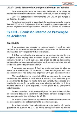 LTCAT – Laudo Técnico das Condições Ambientais do Trabalho
     Este laudo deve conter as medições ambientais e os níveis de
exposição dos trabalhadores aos riscos químicos, físicos e biológicos.
      Deve ser estabelecido minimamente um LTCAT por função e
por local de trabalho.
     Este documento será a base das informações que serão presta-
das no PPP – Perfil Profissiográfico Previdenciário, e deve ser emitido
por um Engenheiro de Segurança do Trabalho ou Médico do Trabalho.

9) CIPA – Comissão Interna de Prevenção
de Acidentes

Constituição
     O empregador que possuir na mesma cidade 1 (um) ou mais
canteiros de obra ou frentes de trabalho com menos de 70 (setenta)
empregados, deve organizar CIPA centralizada.
     A CIPA centralizada será composta de representantes do em-
pregador e dos empregados, devendo ter pelo menos 1 (um) repre-
sentante titular e 1 (um) suplente, por grupo de até 50 (cinquenta)
empregados em cada canteiro de obra ou frente de trabalho, respei-
tando-se a paridade prevista na NR05.
      A empresa que possuir 1 (um) ou mais canteiros de obra ou
frente de trabalho com 70 (setenta) ou mais empregados em cada
estabelecimento, fica obrigada a organizar CIPA por estabelecimento.
      São desobrigados de constituir CIPA os canteiros de obra cuja
construção não exceda a 180 (cento e oitenta) dias, devendo, para
o atendimento do disposto neste item, ser constituída comissão pro-
visória de prevenção de acidentes, com eleição paritária de 1 (um)
membro efetivo e 1 (um) suplente, a cada grupo de 50 (cinquenta)
trabalhadores.
      Para os canteiros de obras desobrigados de constituírem a CIPA,
é necessário designar e treinar um trabalhador para ser o responsável
pelo cumprimento dos objetivos da NR 05.
     As empresas que possuam equipes de trabalho itinerantes deve-
rão considerar como estabelecimento a sede da equipe.
     As subempreiteiras que pelo número de empregados não se en-
quadrarem no subitem 18.33.3 da NR18 participarão com no mínimo
                                                                    29
 