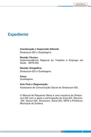 Expediente


     Coordenação e Supervisão Editorial:
     Sinduscon-GO e Qualisegma

     Revisão Técnica:
     Superintendência Regional do Trabalho e Emprego em
     Goiás - SRTE/GO

     Revisão Ortográfica:
     Sinduscon-GO e Qualisegma

     Fotos:
     Qualisegma

     Arte Final e Diagramação:
     Assessoria de Comunicação Social do Sinduscon-GO.


     O Manual de Pequenas Obras é uma iniciativa do Sindus-
     con-GO com o apoio e participação do Crea-GO, Seconci-
     -GO, Secovi-GO, Sintracom, Senai-GO, SRTE e Prefeitura
     Municipal de Goiânia.




                                                          3
 