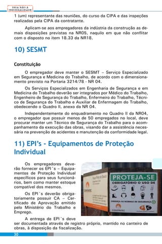 1 (um) representante das reuniões, do curso da CIPA e das inspeções
realizadas pela CIPA da contratante.
     Aplicam-se aos empregadores da indústria da construção as de-
mais disposições previstas na NR05, naquilo em que não conflitar
com o disposto no item 18.33 da NR18.

10) SESMT

Constituição
    O empregador deve manter o SESMT – Serviço Especializado
em Segurança e Medicina do Trabalho, de acordo com o dimensiona-
mento previsto na Portaria 3214/78 - NR 04.
     Os Serviços Especializados em Engenharia de Segurança e em
Medicina do Trabalho deverão ser integrados por Médico do Trabalho,
Engenheiro de Segurança do Trabalho, Enfermeiro do Trabalho, Técni-
co de Segurança do Trabalho e Auxiliar de Enfermagem do Trabalho,
obedecendo o Quadro II, anexo da NR 04.
      Independentemente do enquadramento no Quadro II da NR04,
o empregador que possuir menos de 50 empregados no local, deve
procurar manter um Técnico de Segurança do Trabalho para o acom-
panhamento da execução das obras, visando dar a assistência neces-
sária na prevenção de acidentes e manutenção da conformidade legal.

11) EPI’s - Equipamentos de Proteção
Individual
      Os empregadores deve-
rão fornecer os EPI´s – Equipa-
mentos de Proteção Individual
específicos para seus funcioná-
rios, bem como manter estoque
compatível dos mesmos.
       Os EPI´s deverão obriga-
toriamente possuir CA – Cer-
tificado de Aprovação emitido
pelo Ministério do Trabalho e
Emprego.
     A entrega de EPI´s deve
ser documentada através de registro próprio, mantido no canteiro de
obras, à disposição da fiscalização.
30
 
