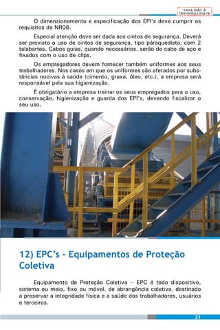 O dimensionamento e especificação dos EPI’s deve cumprir os
requisitos da NR06.
      Especial atenção deve ser dada aos cintos de segurança. Deverá
ser previsto o uso de cintos de segurança, tipo páraquedista, com 2
talabartes. Cabos guias, quando necessários, serão de cabo de aço e
fixados com o uso de clips.
      Os empregadores devem fornecer também uniformes aos seus
trabalhadores. Nos casos em que os uniformes são afetados por subs-
tâncias nocivas à saúde (cimento, graxa, óleo, etc.), a empresa será
responsável pela sua higienização.
     É obrigatório a empresa treinar os seus empregados para o uso,
conservação, higienização e guarda dos EPI’s, devendo fiscalizar o
seu uso.




12) EPC’s - Equipamentos de Proteção
Coletiva
      Equipamento de Proteção Coletiva – EPC é todo dispositivo,
sistema ou meio, fixo ou móvel, de abrangência coletiva, destinado
a preservar a integridade física e a saúde dos trabalhadores, usuários
e terceiros.

                                                                   31
 