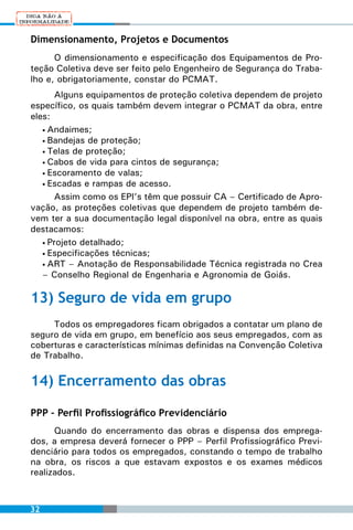 Dimensionamento, Projetos e Documentos
      O dimensionamento e especificação dos Equipamentos de Pro-
teção Coletiva deve ser feito pelo Engenheiro de Segurança do Traba-
lho e, obrigatoriamente, constar do PCMAT.
      Alguns equipamentos de proteção coletiva dependem de projeto
específico, os quais também devem integrar o PCMAT da obra, entre
eles:
   • Andaimes;
   • Bandejas de proteção;
   • Telas de proteção;
   • Cabos de vida para cintos de segurança;
   • Escoramento de valas;
   • Escadas e rampas de acesso.

      Assim como os EPI’s têm que possuir CA – Certificado de Apro-
vação, as proteções coletivas que dependem de projeto também de-
vem ter a sua documentação legal disponível na obra, entre as quais
destacamos:
   • Projeto detalhado;
   • Especificações técnicas;
   • ART – Anotação de Responsabilidade Técnica registrada no Crea
   – Conselho Regional de Engenharia e Agronomia de Goiás.

13) Seguro de vida em grupo
     Todos os empregadores ficam obrigados a contatar um plano de
seguro de vida em grupo, em benefício aos seus empregados, com as
coberturas e características mínimas definidas na Convenção Coletiva
de Trabalho.

14) Encerramento das obras

PPP – Perfil Profissiográfico Previdenciário
      Quando do encerramento das obras e dispensa dos emprega-
dos, a empresa deverá fornecer o PPP – Perfil Profissiográfico Previ-
denciário para todos os empregados, constando o tempo de trabalho
na obra, os riscos a que estavam expostos e os exames médicos
realizados.



32
 