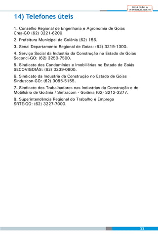 14) Telefones úteis
1. Conselho Regional de Engenharia e Agronomia de Goias
Crea-GO (62) 3221-6200.
2. Prefeitura Municipal de Goiânia (62) 156.
3. Senai Departamento Regional de Goias: (62) 3219-1300.
4. Serviço Social da Industria da Construção no Estado de Goias
Seconci-GO: (62) 3250-7500.
5. Sindicato dos Condomínios e Imobiliárias no Estado de Goiás
SECOVIGOIÁS: (62) 3239-0800.
6. Sindicato da Industria da Construção no Estado de Goias
Sinduscon-GO: (62) 3095-5155.
7. Sindicato dos Trabalhadores nas Industrias da Construção e do
Mobiliário de Goiânia / Sintracom - Goiânia (62) 3212-3377.
8. Superintendência Regional do Trabalho e Emprego
SRTE-GO: (62) 3227-7000.




                                                                   33
 