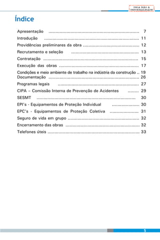 Índice
Apresentação	 ..................................................................        7
Introdução	       ..................................................................... 11
Providências preliminares da obra ......................................... 12
Recrutamento e seleção	              ................................................. 13
Contratação ..................................................................... 15
Execução das obras .......................................................... 17
Condições e meio ambiente de trabalho na indústria da construção .. 19
Documentação .................................................................. 26
Programas legais 	         ........................................................... 27
CIPA – Comissão Interna de Prevenção de Acidentes	                            ........ 29
SESMT       ........................................................................   30
EPI’s - Equipamentos de Proteção Individual 	                     .................... 30
EPC’s - Equipamentos de Proteção Coletiva                        ..................... 31
Seguro de vida em grupo .................................................... 32
Encerramento das obras ...................................................... 32
Telefones úteis ................................................................... 33




                                                                                        5
 