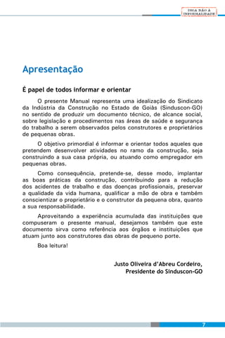 Apresentação

É papel de todos informar e orientar
      O presente Manual representa uma idealização do Sindicato
da Indústria da Construção no Estado de Goiàs (Sinduscon-GO)
no sentido de produzir um documento técnico, de alcance social,
sobre legislação e procedimentos nas áreas de saúde e segurança
do trabalho a serem observados pelos construtores e proprietários
de pequenas obras.
     O objetivo primordial é informar e orientar todos aqueles que
pretendem desenvolver atividades no ramo da construção, seja
construindo a sua casa própria, ou atuando como empregador em
pequenas obras.
     Como consequência, pretende-se, desse modo, implantar
as boas práticas da construção, contribuindo para a redução
dos acidentes de trabalho e das doenças profissionais, preservar
a qualidade da vida humana, qualificar a mão de obra e também
conscientizar o proprietário e o construtor da pequena obra, quanto
a sua responsabilidade.
     Aproveitando a experiência acumulada das instituições que
compuseram o presente manual, desejamos também que este
documento sirva como referência aos órgãos e instituições que
atuam junto aos construtores das obras de pequeno porte.
     Boa leitura!


                                  Justo Oliveira d’Abreu Cordeiro,
                                      Presidente do Sinduscon-GO




                                                                  7
 