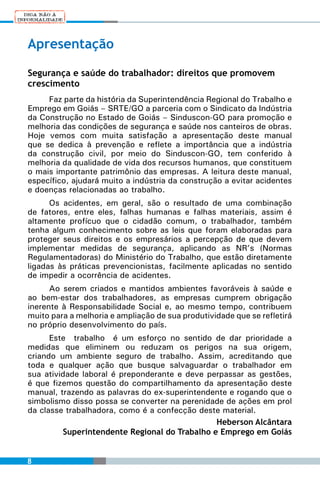 Apresentação

Segurança e saúde do trabalhador: direitos que promovem
crescimento
     Faz parte da história da Superintendência Regional do Trabalho e
Emprego em Goiás – SRTE/GO a parceria com o Sindicato da Indústria
da Construção no Estado de Goiás – Sinduscon-GO para promoção e
melhoria das condições de segurança e saúde nos canteiros de obras.
Hoje vemos com muita satisfação a apresentação deste manual
que se dedica à prevenção e reflete a importância que a indústria
da construção civil, por meio do Sinduscon-GO, tem conferido à
melhoria da qualidade de vida dos recursos humanos, que constituem
o mais importante patrimônio das empresas. A leitura deste manual,
específico, ajudará muito a indústria da construção a evitar acidentes
e doenças relacionadas ao trabalho.
      Os acidentes, em geral, são o resultado de uma combinação
de fatores, entre eles, falhas humanas e falhas materiais, assim é
altamente profícuo que o cidadão comum, o trabalhador, também
tenha algum conhecimento sobre as leis que foram elaboradas para
proteger seus direitos e os empresários a percepção de que devem
implementar medidas de segurança, aplicando as NR’s (Normas
Regulamentadoras) do Ministério do Trabalho, que estão diretamente
ligadas às práticas prevencionistas, facilmente aplicadas no sentido
de impedir a ocorrência de acidentes.
      Ao serem criados e mantidos ambientes favoráveis à saúde e
ao bem-estar dos trabalhadores, as empresas cumprem obrigação
inerente à Responsabilidade Social e, ao mesmo tempo, contribuem
muito para a melhoria e ampliação de sua produtividade que se refletirá
no próprio desenvolvimento do país.
      Este trabalho é um esforço no sentido de dar prioridade a
medidas que eliminem ou reduzam os perigos na sua origem,
criando um ambiente seguro de trabalho. Assim, acreditando que
toda e qualquer ação que busque salvaguardar o trabalhador em
sua atividade laboral é preponderante e deve perpassar as gestões,
é que fizemos questão do compartilhamento da apresentação deste
manual, trazendo as palavras do ex-superintendente e rogando que o
simbolismo disso possa se converter na perenidade de ações em prol
da classe trabalhadora, como é a confecção deste material.
                                               Heberson Alcântara
         Superintendente Regional do Trabalho e Emprego em Goiás


8
 