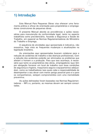 11
1) Introdução
Este Manual Para Pequenas Obras visa oferecer uma ferra-
menta prática e eficaz de orientação para proprietários e emprega-
dores construtores de pequenas obras.
O presente Manual aborda as providências e ações neces-
sárias para manutenção da conformidade legal, tanto no aspecto
trabalhista como previdenciário, focando a Segurança e Saúde do
Trabalho, em especial as Normas Regulamentadoras do Ministério
do Trabalho e Emprego.
A sequência de atividades aqui apresentada é indicativa, não
exaustiva, haja vista as frequentes mudanças e atualizações na
legislação brasileira.
As orientações aqui apresentadas buscam colaborar para a
redução de acidentes de trabalho e das doenças profissionais. Com
a redução dos acidentes poderão ser eliminados os problemas que
afetam o homem e a produção. Para que isso aconteça, é neces-
sário que tanto os proprietários das obras, empregadores (que têm
por obrigação fornecer um local de trabalho com boas condições
de segurança e higiene, maquinaria segura e equipamentos adequa-
dos), como os trabalhadores (aos quais cabe a responsabilidade de
desempenhar o seu dever com menor perigo possível para si e para
os companheiros), estejam comprometidos com uma mentalidade
preventiva.
As ações delineadas foram baseadas nas Normas Regulamen-
tadoras – NR’s e, portanto, as mesmas devem ser sempre consul-
tadas.
 