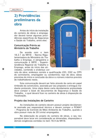 12
2) Providências
preliminares da
obra
Antes do início da instalação
do canteiro de obras o emprega-
dor deverá tomar algumas provi-
dências específicas de Segurança
e Saúde do Trabalho, entre elas:
Comunicação Prévia ao
Ministério do Trabalho
De acordo com o item
18.2.1 da NR18 – Norma Regu-
lamentadora do Ministério do Tra-
balho e Emprego, é obrigatória a
comunicação à SRTE - Superin-
tendência Regional do Trabalho e
Emprego, antes do início das ati-
vidades, contendo o endereço cor-
reto da obra; endereço correto e qualificação (CEI, CGC ou CPF)
do contratante, empregador ou condomínio; tipo de obra; datas
previstas do início e conclusão da obra e o número máximo previsto
de trabalhadores nesta.
Esta comunicação deverá ser feita através de carta em papel
timbrado da construtora, assinada por seu preposto e entregue me-
diante protocolo. Uma cópia desta carta devidamente protocolada
deve compor o book de documentos de Segurança e Saúde do
Trabalho, o qual deverá ficar no canteiro de obras à disposição da
fiscalização.
Projeto das Instalações de Canteiro
As instalações de canteiro devem possuir projeto devidamen-
te assinado por responsável técnico e devem compor o PCMAT
– Programa de Controle do Meio Ambiente do Trabalho, quando a
obra possuir mais de 20 (vinte) empregados.
Na elaboração do projeto do canteiro de obras, o seu res-
ponsável deve levar em consideração as dimensões, disposições e
demais exigências contidas no item 18.4 da NR18.
 