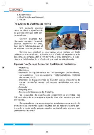 14
a. Experiência;
b. Qualificação profissional;
c. Saúde.
Requisitos de Qualificação Prévia
Um cuidado especial
deve ser dado à qualificação
do profissional que está sen-
do admitido.
Existem diversas fun-
ções que requerem formação
técnica específica na área,
bem como habilidades que só
se adquire com a experiência.
Sempre que possível, o empregador deve realizar um teste
prático com o candidato, aplicado por profissional experiente e de
confiança do empregador, a fim de verificar e/ou comprovar a expe-
riência e habilidades do profissional que está sendo admitido.
Algumas Funções que Requerem Qualificação Profissional
• Motorista;
• Eletricista;
• Operador de Equipamentos de Terraplenagem (escavadeiras,
carregadeiras, retro-escavadeira, motoniveladoras, tratores
de esteira, etc.);
• Operador de Equipamentos de Guindar (gruas, elevadores de
carga, caminhões munk, guindautos, guindastes em geral,
etc.);
• Soldador;
• Maçariqueiro;
• Técnico de Segurança do Trabalho.
Os requisitos de qualificação encontram-se definidos nas
NR’s e variam de acordo com o tipo de obra e/ou serviço que será
executado.
Recomenda-se que o empregador estabeleça uma matriz de
treinamentos, definindo quais deverão ser os requisitos para con-
tratação e quais serão proporcionados ao trabalhador durante sua
permanência na obra.
 