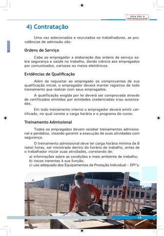 15
4) Contratação
Uma vez selecionados e recrutados os trabalhadores, as pro-
vidências de admissão são:
Ordens de Serviço
Cabe ao empregador a elaboração das ordens de serviço so-
bre segurança e saúde no trabalho, dando ciência aos empregados
por comunicados, cartazes ou meios eletrônicos.
Evidências de Qualificação
Além de requisitar ao empregado os comprovantes de sua
qualificação inicial, o empregador deverá manter registros de todo
treinamento que realizar com seus empregados.
A qualificação exigida por lei deverá ser comprovada através
de certificados emitidos por entidades credenciadas e/ou autoriza-
das.
Em todo treinamento interno o empregador deverá emitir cer-
tificado, no qual conste a carga horária e o programa do curso.
Treinamento Admissional
Todos os empregados devem receber treinamentos admissio-
nal e periódico, visando garantir a execução de suas atividades com
segurança.
O treinamento admissional deve ter carga horária mínima de 6
(seis) horas, ser ministrado dentro do horário de trabalho, antes de
o trabalhador iniciar suas atividades, constando de:
a) informações sobre as condições e meio ambiente de trabalho;
b) riscos inerentes à sua função;
c) uso adequado dos Equipamentos de Proteção Individual – EPI’s;
15
 
