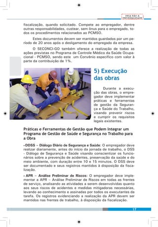17
fiscalização, quando solicitado. Compete ao empregador, dentre
outras responsabilidades, custear, sem ônus para o empregado, to-
dos os procedimentos relacionados ao PCMSO.
Estes documentos devem ser mantidos guardados por um pe-
ríodo de 20 anos após o desligamento do empregado da empresa.
O SECONCI-GO também oferece a realização de todas as
ações previstas no Programa de Controle Médico da Saúde Ocupa-
cional - PCMSO, sendo este um Convênio específico com valor à
parte da contribuição de 1%.
5) Execução
das obras
Durante a execu-
ção das obras, o empre-
gador deve implementar
práticas e ferramentas
de gestão da Seguran-
ça e Saúde do Trabalho,
visando prevenir riscos
e cumprir os requisitos
legais existentes.
Práticas e Ferramentas de Gestão que Podem Integrar um
Programa de Gestão de Saúde e Segurança no Trabalho para
a Obra
• DDSS – Diálogo Diário de Segurança e Saúde: O empregador deve
realizar diariamente, antes do início da jornada de trabalho, o DSS
- Diálogo de Segurança e Saúde visando conscientizar os funcio-
nários sobre a prevenção de acidentes, preservação da saúde e do
meio ambiente, com duração entre 10 e 15 minutos. O DSS deve
ser documentado e seus registros mantidos à disposição da fisca-
lização.
• APR – Análise Preliminar de Riscos: O empregador deve imple-
mentar a APR – Análise Preliminar de Riscos em todas as frentes
de serviço, analisando as atividades a serem desenvolvidas quanto
aos seus riscos de acidentes e medidas mitigadoras necessárias,
levando ao conhecimento e assinadas por todos os executantes da
tarefa. Os registros evidenciando a realização da APR devem ser
mantidos nas frentes de trabalho, à disposição da fiscalização.
 