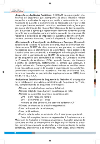 18
• Inspeções e Auditorias Periódicas: O SESMT do empregador e/ou
Técnico de Segurança que acompanha as obras, deverão realizar
inspeções e auditorias de segurança, saúde e meio ambiente com a
finalidade de garantir o cumprimento da legislação em vigor e das
normas pertinentes, emitindo relatórios, estabelecendo ações e pra-
zos para a eliminação das não conformidades ou de desvios aponta-
dos. Situações e ações que representem riscos de acidentes graves
deverão ser interditadas, para a imediata correção das mesmas. Os
registros e evidências de inspeções e auditorias devem ser manti-
dos nos canteiros de obras, ficando à disposição da Fiscalização.
• Comunicação e Investigação de Acidentes e Doenças: Ocorrendo
acidentes de trabalho no canteiro de obras, deve-se comunicar ime-
diatamente o SESMT da obra, tomando, em paralelo, as medidas
necessárias para o atendimento ao acidentado. Todo acidente de
trabalho deve ser comunicado e investigado. A investigação deverá
contar com a participação do SESMT da empresa e/ou do técni-
co de segurança que acompanha as obras, da Comissão Interna
de Prevenção de Acidentes (CIPA), quando houver, da liderança
e chefia do acidentado, testemunhas e, sempre que possível, o
próprio acidentado. O empregador deverá adotar as medidas corre-
tivas necessárias, a partir da análise e investigação dos acidentes,
como forma de prevenir sua recorrência. No caso de acidente fatal,
devem ser tomadas as providências legais previstas na NR18, itens
18.31.1e 18.31.1.1.
• Indicadores Estatísticos de Segurança do Trabalho: O empregador
deve estabelecer seus dados estatísticos de Segurança do Traba-
lho, compreendendo as seguintes informações:
• Número de trabalhadores no local (efetivo);
• Número total de horas-homem trabalhadas no mês;
• Número de acidentes ocorridos, separados por:
• CPT – Com Perda de Tempo
• SPT – Sem Perda de Tempo
• Número de dias perdidos, no caso de acidentes CPT
• Número de doenças do trabalho registradas;
• Taxa de frequência de acidentes;
• Taxa de Gravidade;
• Custos relacionados ao acidente e/ou à doença ocupacional.
Estas informações devem ser repassadas à Fundacentro e ao
Ministério do Trabalho e Emprego anualmente. Também servirão de
base para análise do desempenho da Segurança e Saúde do traba-
lho, permitindo a tomada de decisões e a implementação de ações
corretivas, preventivas e de melhorias. Além disso, estas informa-
 