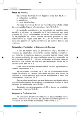 20
Áreas de Vivência
Os canteiros de obras devem dispor de (vide item 18.4.1):
a) Instalações sanitárias;
b) Vestiários;
c) Local de refeições.
As áreas de vivência devem ser mantidas em perfeito estado
de conservação, higiene e limpeza (vide item 18.4.1.2).
A instalação sanitária deve ser constituída de lavatório, vaso
sanitário e mictório, na proporção de 1 (um) conjunto para cada
grupo de 20 (vinte) trabalhadores ou fração, bem como de chuvei-
ro, na proporção de 1 (uma) unidade para cada grupo de 10 (dez)
trabalhadores ou fração (vide item18.4.2.4). As instalações sani-
tárias não podem ser ligadas diretamente ao local de tomada das
refeições.
Escavações, Fundações e Desmonte de Rochas
A área de trabalho deve ser previamente limpa, devendo ser
retirados ou escorados solidamente árvores, rochas, equipamen-
tos, materiais e objetos de qualquer natureza, quando houver risco
de comprometimento de sua estabilidade durante a execução de
serviços (vide item18.6.1). Muros, edificações vizinhas e todas as
estruturas que possam ser afetadas pela escavação devem se es-
corados (vide item 18.6.2).
Estes serviços devem ter responsável técnico legalmente ha-
bilitado (vide item18.6.3).
As escavações com mais de 1,25m de profundidade devem
dispor de escadas ou rampas, colocadas próximas aos postos de
trabalho, a fim de permitir, em caso de emergência, a saída dos
trabalhadores (vide item 18.6.7).
Os materiais retirados da escavação devem ser depositados a
uma distância superior à metade da profundidade, medida a partir
da borda do talude (vide item18.6.8).
Os taludes com altura superior a 1,75 m devem ter estabilida-
de garantida (vide item18.6.9).
Máquinas e Equipamentos
As operações envolvendo máquinas e equipamentos neces-
sários à realização da atividade de Carpintaria somente podem ser
realizadas por trabalhador qualificado (vide item18.7.1).
 
