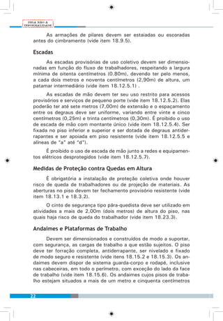 22
As armações de pilares devem ser estaiadas ou escoradas
antes do cimbramento (vide item 18.9.5).
Escadas
As escadas provisórias de uso coletivo devem ser dimensio-
nadas em função do fluxo de trabalhadores, respeitando a largura
mínima de oitenta centímetros (0.80m), devendo ter pelo menos,
a cada dois metros e noventa centímetros (2,90m) de altura, um
patamar intermediário (vide item 18.12.5.1) .
As escadas de mão devem ter seu uso restrito para acessos
provisórios e serviços de pequeno porte (vide item 18.12.5.2). Elas
poderão ter até sete metros (7,00m) de extensão e o espaçamento
entre os degraus deve ser uniforme, variando entre vinte e cinco
centímetros (0,25m) e trinta centímetros (0,30m). É proibido o uso
de escada de mão com montante único (vide item 18.12.5.4). Ser
fixada no piso inferior e superior e ser dotada de degraus antider-
rapantes e ser apoiada em piso resistente (vide item 18.12.5.5 e
alíneas de “a” até “d”).
É proibido o uso de escada de mão junto a redes e equipamen-
tos elétricos desprotegidos (vide item 18.12.5.7).
Medidas de Proteção contra Quedas em Altura
É obrigatória a instalação de proteção coletiva onde houver
risco de queda de trabalhadores ou de projeção de materiais. As
aberturas no piso devem ter fechamento provisório resistente (vide
item 18.13.1 e 18.3.2).
O cinto de segurança tipo pára-quedista deve ser utilizado em
atividades a mais de 2,00m (dois metros) de altura do piso, nas
quais haja risco de queda do trabalhador (vide item 18.23.3).
Andaimes e Plataformas de Trabalho
Devem ser dimensionados e construídos de modo a suportar,
com segurança, as cargas de trabalho a que estão sujeitos. O piso
deve ter forração completa, antiderrapante, ser nivelado e fixado
de modo seguro e resistente (vide itens 18.15.2 e 18.15.3). Os an-
daimes devem dispor de sistema guarda-corpo e rodapé, inclusive
nas cabeceiras, em todo o perímetro, com exceção do lado da face
de trabalho (vide item 18.15.6). Os andaimes cujos pisos de traba-
lho estejam situados a mais de um metro e cinquenta centímetros
 