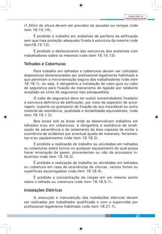 23
(1,50m) de altura devem ser providos de escadas ou rampas (vide
item 18.15.14).
É proibido o trabalho em andaimes de periferia da edificação
sem que haja proteção adequada fixada à estrutura da mesma (vide
item18.15.12).
É proibido o deslocamento das estruturas dos andaimes com
trabalhadores sobre os mesmos (vide item 18.15.13).
Telhados e Coberturas
Para trabalho em telhados e coberturas devem ser utilizados
dispositivos dimensionados por profissional legalmente habilitado e
que permitam a movimentação segura dos trabalhadores (vide item
18.18.1), ou seja, é obrigatória a instalação de cabo guia ou cabo
de segurança para fixação de mecanismo de ligação por talabarte
acoplado ao cinto de segurança tipo páraquedista.
O cabo de segurança deve ter sua(s) extremidade(s) fixada(s)
à estrutura definitiva da edificação, por meio de espera(s) de anco-
ragem, suporte ou grampo(s) de fixação de aço inoxidável ou outro
material de resistência, qualidade e durabilidade equivalentes. (vide
item 18.18.1.2).
Nos locais sob as áreas onde se desenvolvam trabalhos em
telhados e/ou em coberturas, é obrigatória a existência de sinali-
zação de advertência e de isolamento da área capazes de evitar a
ocorrência de acidentes por eventual queda de materiais, ferramen-
tas e/ou equipamentos (vide item 18.18.2).
É proibida a realização de trabalho ou atividades em telhados
ou coberturas sobre fornos ou qualquer equipamento do qual possa
haver emanação de gases, provenientes ou não de processos in-
dustriais (vide item 18.18.3).
É proibida a realização de trabalho ou atividades em telhados
ou cobertura em caso de ocorrências de chuvas, ventos fortes ou
superfícies escorregadias (vide item 18.18.4).
É proibida a concentração de cargas em um mesmo ponto
sobre o telhado ou cobertura (vide item 18.18.5.1).
Instalações Elétricas
A execução e manutenção das instalações elétricas devem
ser realizadas por trabalhador qualificado e com a supervisão por
profissional legalmente habilitado (vide item 18.21.1).
 
