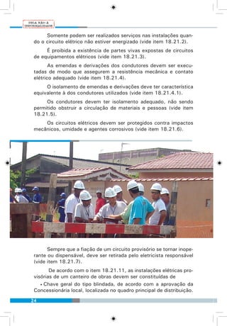 24
Somente podem ser realizados serviços nas instalações quan-
do o circuito elétrico não estiver energizado (vide item 18.21.2).
É proibida a existência de partes vivas expostas de circuitos
de equipamentos elétricos (vide item 18.21.3).
As emendas e derivações dos condutores devem ser execu-
tadas de modo que assegurem a resistência mecânica e contato
elétrico adequado (vide item 18.21.4).
O isolamento de emendas e derivações deve ter característica
equivalente à dos condutores utilizados (vide item 18.21.4.1).
Os condutores devem ter isolamento adequado, não sendo
permitido obstruir a circulação de materiais e pessoas (vide item
18.21.5).
Os circuitos elétricos devem ser protegidos contra impactos
mecânicos, umidade e agentes corrosivos (vide item 18.21.6).
Sempre que a fiação de um circuito provisório se tornar inope-
rante ou dispensável, deve ser retirada pelo eletricista responsável
(vide item 18.21.7).
De acordo com o item 18.21.11, as instalações elétricas pro-
visórias de um canteiro de obras devem ser constituídas de
• Chave geral do tipo blindada, de acordo com a aprovação da
Concessionária local, localizada no quadro principal de distribuição.
 