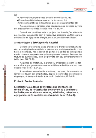 25
(a)
• Chave individual para cada circuito de derivação. (b)
• Chave faca blindada em quadro de tomadas. (c)
• Chaves magnéticas e disjuntores para os equipamentos (d)
As estruturas e carcaças dos equipamentos elétricos devem
ser eletricamente aterradas (vide item 18.21.16).
Deverá ser providenciado o projeto das instalações elétricas
provisórias, juntamente com o respectivo diagrama unifilar, para a
solicitação da ligação da energia junto à Concessionária local.
Armazenagem e Estocagem de Material
Devem ser de modo a não prejudicar o trânsito de trabalhado-
res, a circulação de materiais, o acesso aos equipamentos de com-
bate a incêndios, não obstruir as portas ou saídas de emergência
e não provocar empuxos ou sobrecargas nas paredes, lajes ou es-
trutura de sustentação, além do previsto em seu dimensionamento
(vide item 18.24.1).
As pilhas de materiais, a granel ou embalados devem ter for-
ma e altura que garantam a sua estabilidade e facilitem o seu ma-
nuseio (vide item 18.24.2).
As madeiras retiradas de andaimes, tapumes, formas e esco-
ramentos devem ser empilhadas, depois de retirados ou rebatidos
os pregos, arames e fitas de amarração (vide item 18.24.8).
Proteção Contra Incêndio:
É obrigatória a adoção de medidas que atendam, de
forma eficaz, às necessidades de prevenção e combate a
incêndio para os diversos setores, atividades, máquinas e
equipamentos do canteiro de obra (vide item 18.26.1).
 